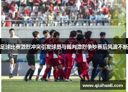 足球比赛激烈冲突引发球员与裁判激烈争吵赛后风波不断