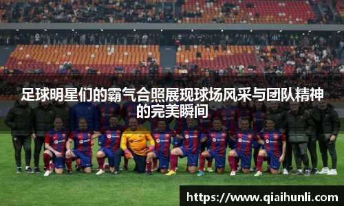 足球明星们的霸气合照展现球场风采与团队精神的完美瞬间
